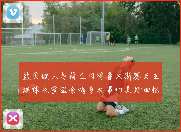盐贝健人与荷兰门将鲁夫斯赛后互换球衣重温奈梅亨共事的美好回忆