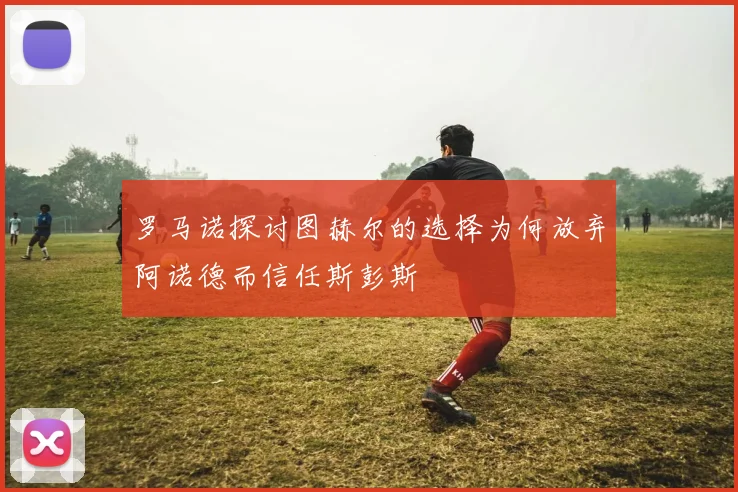 罗马诺探讨图赫尔的选择为何放弃阿诺德而信任斯彭斯