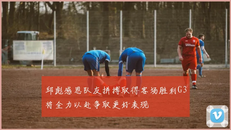 邱彪感恩队友拼搏取得客场胜利G3将全力以赴争取更好表现