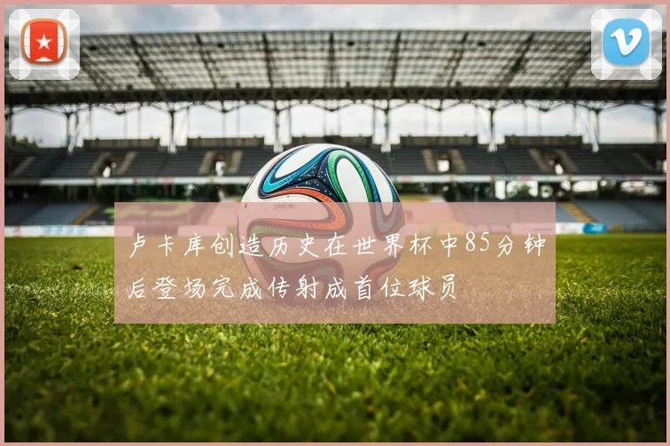 卢卡库创造历史在世界杯中85分钟后登场完成传射成首位球员