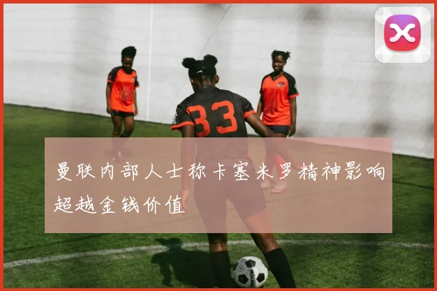 曼联内部人士称卡塞米罗精神影响超越金钱价值