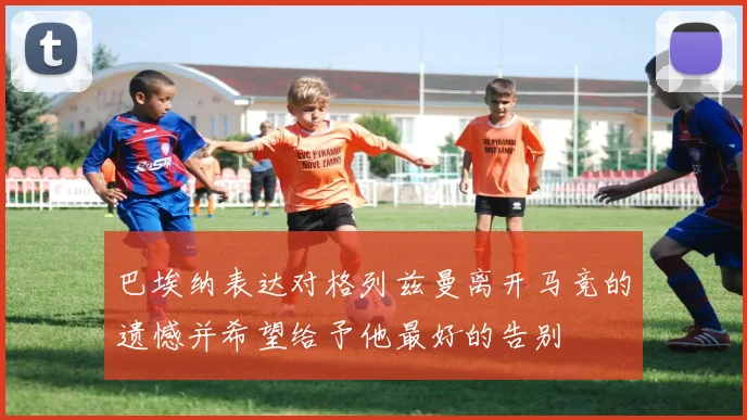 巴埃纳表达对格列兹曼离开马竞的遗憾并希望给予他最好的告别