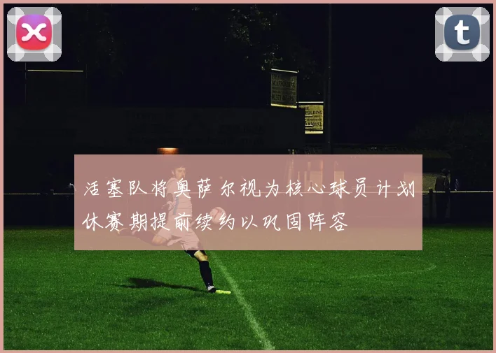 活塞队将奥萨尔视为核心球员计划休赛期提前续约以巩固阵容