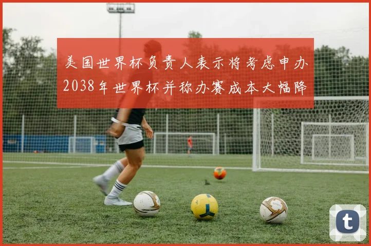 美国世界杯负责人表示将考虑申办2038年世界杯并称办赛成本大幅降低