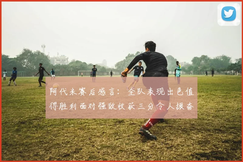阿代米赛后感言：全队表现出色值得胜利面对强敌收获三分令人振奋