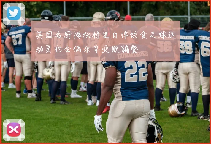 英国名厨揭秘特里自律饮食足球运动员也会偶尔享受欺骗餐