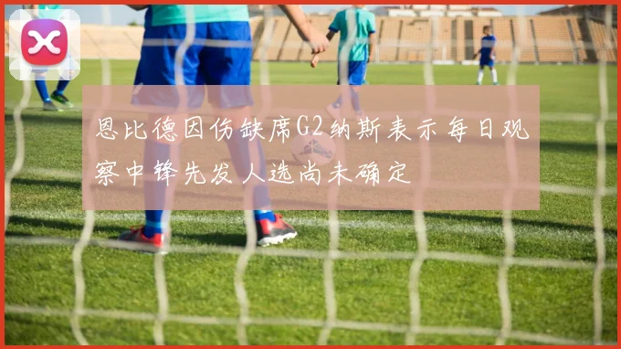恩比德因伤缺席G2纳斯表示每日观察中锋先发人选尚未确定