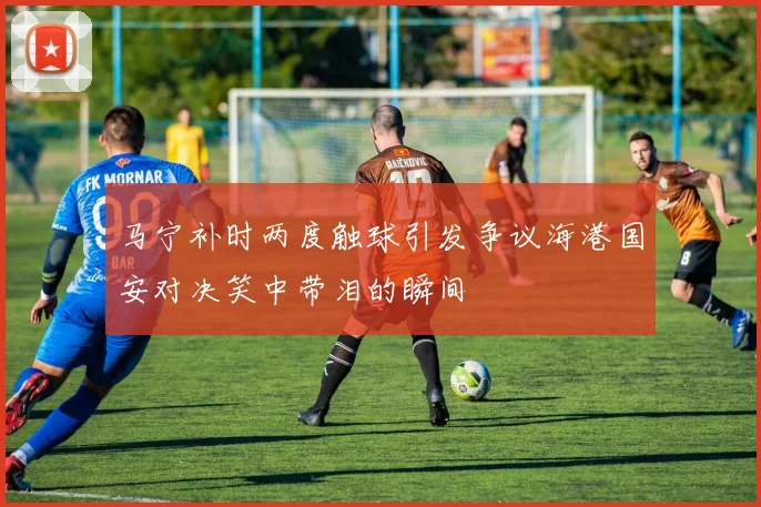 马宁补时两度触球引发争议海港国安对决笑中带泪的瞬间