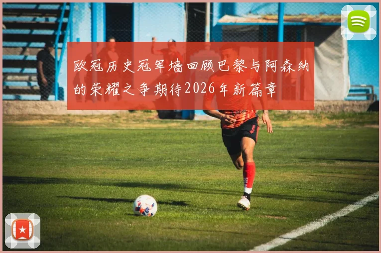 欧冠历史冠军墙回顾巴黎与阿森纳的荣耀之争期待2026年新篇章