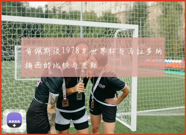 肯佩斯谈1978年世界杯与马拉多纳梅西的比较与差距