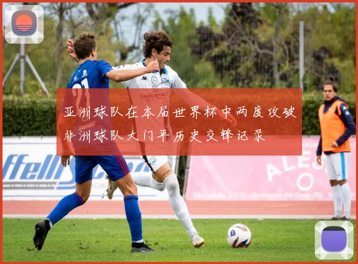 亚洲球队在本届世界杯中两度攻破非洲球队大门平历史交锋记录