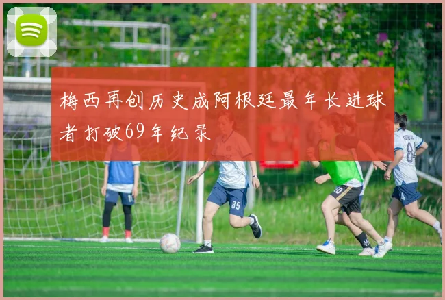 梅西再创历史成阿根廷最年长进球者打破69年纪录